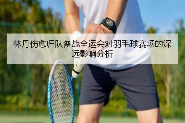 林丹伤愈归队备战全运会对羽毛球赛场的深远影响分析