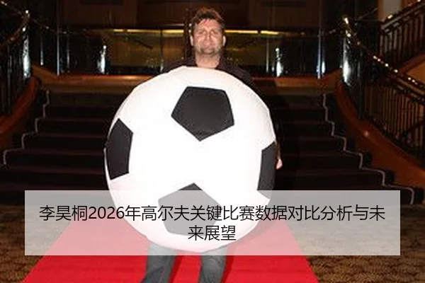 李昊桐2026年高尔夫关键比赛数据对比分析与未来展望