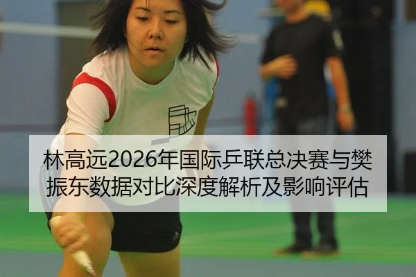 林高远2026年国际乒联总决赛与樊振东数据对比深度解析及影响评估